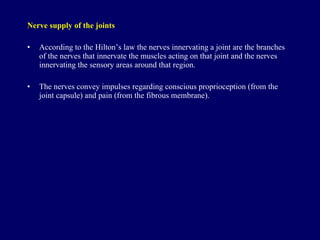 Nerve supply  of the joints According to the Hilton’s law the nerves innervating a joint are the branches of the nerves that innervate the muscles acting on that joint and the nerves innervating the sensory areas around that region. The nerves convey impulses regarding conscious proprioception (from the joint capsule) and pain (from the fibrous membrane). 
