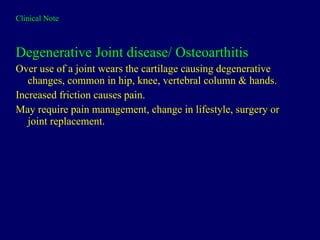 Clinical Note Degenerative Joint disease/ Osteoarthitis Over use of a joint wears the cartilage causing degenerative changes, common in hip, knee, vertebral column & hands. Increased friction causes pain. May require pain management, change in lifestyle, surgery or joint replacement. 