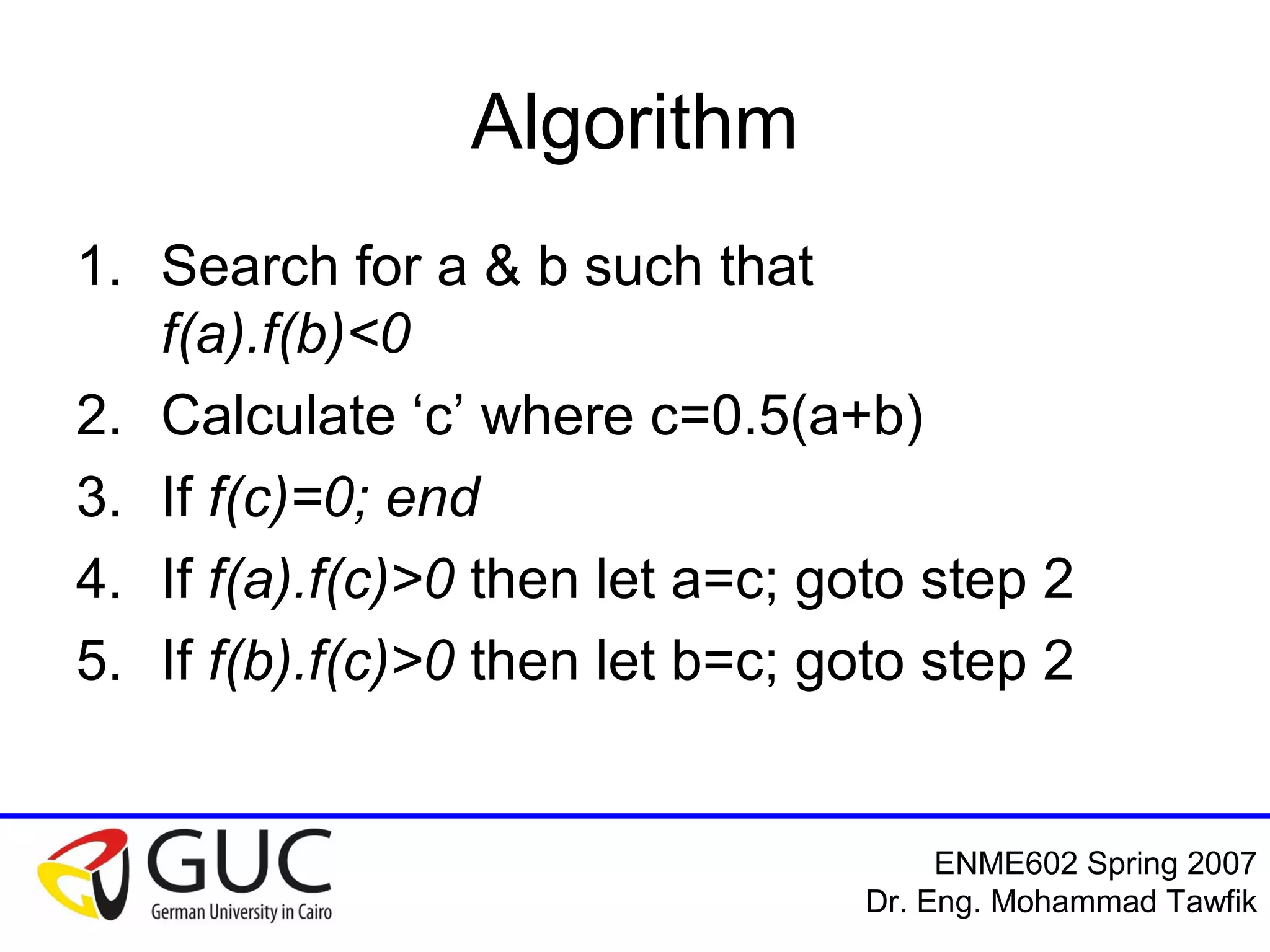 Numerical Analysis: Bracketing Methods
Mohammad Tawfik
#WikiCourses
http://WikiCourses.WikiSpaces.com
Algorithm (cont’d)
• That algorithm will go on forever!
• We need to define a termination
criterion
• Examples of termination criteria:
1. |f(c)|<es
2. |b-a|<es
3. ea=|(cnew -cold)/cnew|<es
4. Number of iterations > N
 