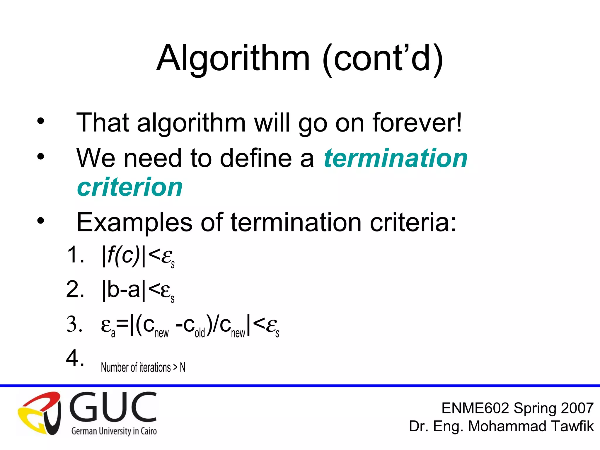 Numerical Analysis: Bracketing Methods
Mohammad Tawfik
#WikiCourses
http://WikiCourses.WikiSpaces.com
Algorithm: Modified
• So, let’s modify the algorithm
1. Search for a & b such that
f(a).f(b)<0
2. Calculate ‘c’ where c=0.5(a+b)
3. If |f(c)|<es; end
4. If f(a).f(c)>0 then let a=c; goto step 2
5. If f(b).f(c)>0 then let b=c; goto step 2
 
