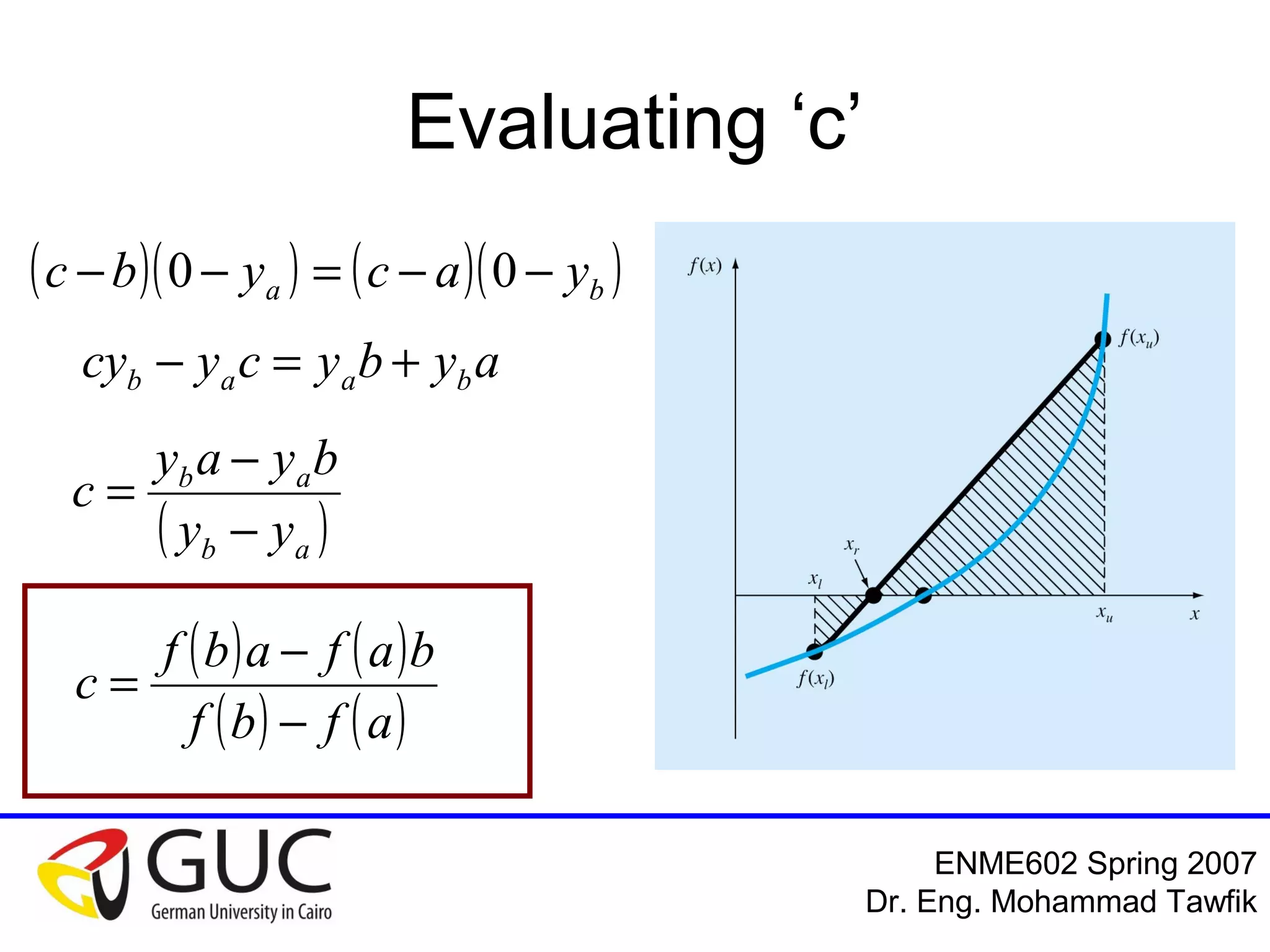Numerical Analysis: Bracketing Methods
Mohammad Tawfik
#WikiCourses
http://WikiCourses.WikiSpaces.com
False Position Algorithm
1. Search for a & b such that
f(a).f(b)<0
2. Calculate ‘c’ where
c=(af(b)-bf(a))/(f(b)-f(a))
3. If |f(c)|<es; end
4. If f(a).f(c)>0 then let a=c; goto step 2
5. If f(b).f(c)>0 then let b=c; goto step 2
 