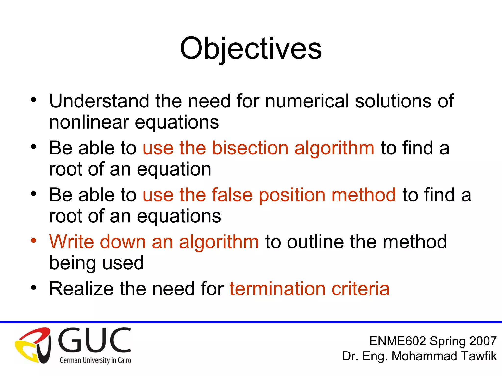 Numerical Analysis: Bracketing Methods
Mohammad Tawfik
#WikiCourses
http://WikiCourses.WikiSpaces.com
Objectives
• Understand the need for numerical solutions of
nonlinear equations
• Be able to use the bisection algorithm to find a
root of an equation
• Be able to use the false position method to find a
root of an equations
• Write down an algorithm to outline the method
being used
• Realize the need for termination criteria
 