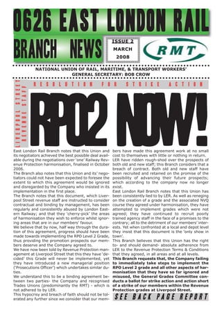 0626 EAST LONDON RAIL                                       ISSUE 2


BRANCH NEWS                                                 MARCH
                                                             2008

                                 NATIONAL UNION OF RAIL, MARITIME, & TRANSPORT WORKERS’
                                             GENERAL SECRETARY: BOB CROW
 L I V E R P O O L S T R E E T




                                 R E S O L U T I O N    F O R      S T R I K E             A C T I O N
    R E V E N U E S TA F F




                                 RPO2 NOW!
East London Rail Branch notes that this Union and
its negotiators achieved the best possible deal avail-
able during the negotiations over ‘one’ Railway Rev-
enue Protection harmonisation, finalised in October
2006.
The Branch also notes that this Union and its’ nego-
                                                            bers have made this agreement work at no small
                                                            cost to themselves with little or nothing in return.
                                                            LER have ridden rough-shod over the prospects of
                                                            both old and new staff; this Branch considers that a
                                                            breach of contract. Both old and new staff have
                                                            been recruited and retained on the promise of the
tiators could not have been expected to foresee the         possibility of advancing their future prospects;
extent to which this agreement would be ignored             which according to the company now no longer
and disregarded by the Company who insisted in its          exist.
implementation in the first place.                          East London Rail Branch notes that this Union has
The Branch notes that this document, which Liver-           been consistently lied to by LER. As well as reneging
pool Street revenue staff are instructed to consider        on the creation of a grade and the associated NVQ
contractual and binding by management, has been             course they agreed under harmonisation, they have
regularly and consistently abused by London East-           attempted to implement grades which were not
ern Railway; and that they ‘cherry-pick’ the areas          agreed; they have continued to recruit poorly
of harmonisation they wish to enforce whilst ignor-         trained agency staff in the face of a promises to the
ing areas that are in our members’ favour.                  contrary; all to the detriment of our members’ inter-
We believe that by now, half way through the dura-          ests. Yet when confronted at a local and depot level
tion of this agreement, progress should have been           they insist that this document is the ‘only show in
made towards implementing the RPO Level 2 Grade,            town’.
thus providing the promotion prospects our mem-             This Branch believes that this Union has the right
bers deserve and the Company agreed to.                     to- and should demand- absolute adherence from
We have now been told by Revenue Protection man-            LER to the Revenue Protection Terms & Conditions
agement at Liverpool Street that this they have ‘de-        that they agreed, in all areas and at all levels.
cided’ this Grade will never be implemented, yet            This Branch requests that, the Company failing
they have introduced a new managerial position              to immediately take steps to implement the
(‘Prosecutions Officer’) which undertakes similar du-       RPO Level 2 grade and all other aspects of har-
ties.                                                       monisation that they have so far ignored and
We understand this to be a binding agreement be-            misused, the General Grades Committee con-
tween two parties- the Company and recognised               ducts a ballot for strike action and action short
Trades Unions (predominantly the RMT) - which is            of a strike of our members within the Revenue
not adhered to by LER.                                      Protection grades at Liverpool Street.
This hypocrisy and breach of faith should not be tol-
erated any further since we consider that our mem-           SEE BACK PAGE REPORT
 