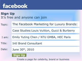Sign Up It’s free and anyone can join Topic:  I am: Title: Date: The Facebook Marketing for Luxury Brands: Case Studies:Louis Vuitton, Gucci & Burberry Emily YutingChen/NTU GMBA, HEC Paris  Intl Brand Consultant June 30th, 2010 Sign Up Create a page for celebrity, brand or business 
