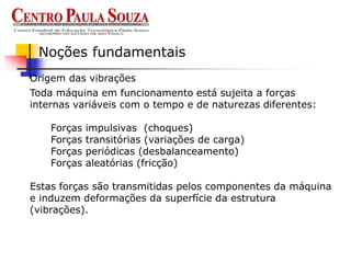 Origem das vibrações
Noções fundamentais
Toda máquina em funcionamento está sujeita a forças
internas variáveis com o tempo e de naturezas diferentes:
Forças impulsivas (choques)
Forças transitórias (variações de carga)
Forças periódicas (desbalanceamento)
Forças aleatórias (fricção)
Estas forças são transmitidas pelos componentes da máquina
e induzem deformações da superfície da estrutura
(vibrações).
 