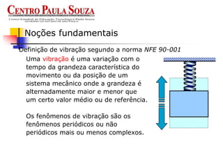 Definição de vibração segundo a norma NFE 90-001
Noções fundamentais
Uma vibração é uma variação com o
tempo da grandeza característica do
movimento ou da posição de um
sistema mecânico onde a grandeza é
alternadamente maior e menor que
um certo valor médio ou de referência.
Os fenômenos de vibração são os
fenômenos periódicos ou não
periódicos mais ou menos complexos.
 