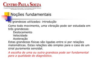 As grandezas utilizadas: introdução
Noções fundamentais
Como todo movimento, uma vibração pode ser estudada em
três grandezas:
Deslocamento
Velocidade
Aceleração
Estas grandezas físicas são ligadas entre si por relações
matemáticas. Estas relações são simples para o caso de um
sinal puramente senoidal.
A escolha de uma ou outra grandeza pode ser fundamental
para a qualidade do diagnóstico.
 