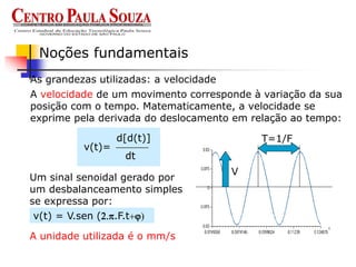 As grandezas utilizadas: a velocidade
Noções fundamentais
A velocidade de um movimento corresponde à variação da sua
posição com o tempo. Matematicamente, a velocidade se
exprime pela derivada do deslocamento em relação ao tempo:
Um sinal senoidal gerado por
um desbalanceamento simples
se expressa por:
v(t) = V.sen (2.p.F.t+)
T=1/F
V
A unidade utilizada é o mm/s
v(t)=
d[d(t)]
dt
 