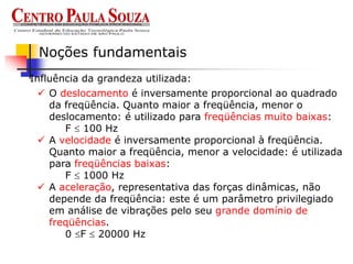 Influência da grandeza utilizada:
Noções fundamentais
 O deslocamento é inversamente proporcional ao quadrado
da freqüência. Quanto maior a freqüência, menor o
deslocamento: é utilizado para freqüências muito baixas:
F  100 Hz
 A velocidade é inversamente proporcional à freqüência.
Quanto maior a freqüência, menor a velocidade: é utilizada
para freqüências baixas:
F  1000 Hz
 A aceleração, representativa das forças dinâmicas, não
depende da freqüência: este é um parâmetro privilegiado
em análise de vibrações pelo seu grande domínio de
freqüências.
0 F  20000 Hz
 