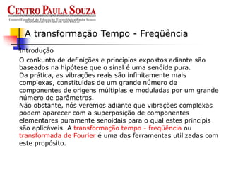 Introdução
A transformação Tempo - Freqüência
O conkunto de definições e princípios expostos adiante são
baseados na hipótese que o sinal é uma senóide pura.
Da prática, as vibrações reais são infinitamente mais
complexas, constituidas de um grande número de
componentes de origens múltiplas e moduladas por um grande
número de parâmetros.
Não obstante, nós veremos adiante que vibrações complexas
podem aparecer com a superposição de componentes
elementares puramente senoidais para o qual estes princípis
são aplicáveis. A transformação tempo - freqüência ou
transformada de Fourier é uma das ferramentas utilizadas com
este propósito.
 