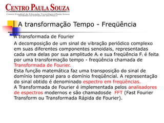 A transformada de Fourier
A transformação Tempo - Freqüência
A decomposição de um sinal de vibração periódico complexo
em suas diferentes componentes senoidais, representadas
cada uma delas por sua amplitude Ai e sua freqüência Fi é feita
por uma transformação tempo - freqüência chamada de
Transformada de Fourier.
Esta função matemática faz uma transposição do sinal de
domínio temporal para o domínio freqüêncial. A representação
do sinal obtido é denominado espectro em freqüências.
A Transformada de Fourier é implementada pelos analisadores
de espectros modernos e são chamadosde FFT (Fast Fourier
Transform ou Transformada Rápida de Fourier).
 
