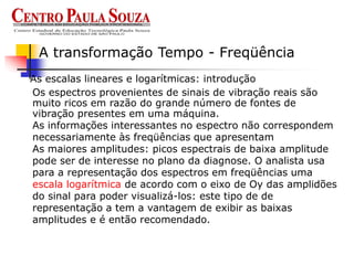 As escalas lineares e logarítmicas: introdução
A transformação Tempo - Freqüência
Os espectros provenientes de sinais de vibração reais são
muito ricos em razão do grande número de fontes de
vibração presentes em uma máquina.
As informações interessantes no espectro não correspondem
necessariamente às freqüências que apresentam
As maiores amplitudes: picos espectrais de baixa amplitude
pode ser de interesse no plano da diagnose. O analista usa
para a representação dos espectros em freqüências uma
escala logarítmica de acordo com o eixo de Oy das amplidões
do sinal para poder visualizá-los: este tipo de de
representação a tem a vantagem de exibir as baixas
amplitudes e é então recomendado.
 