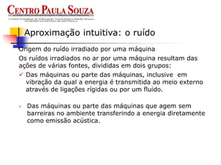  Das máquinas ou parte das máquinas que agem sem
barreiras no ambiente transferindo a energia diretamente
como emissão acústica.
Aproximação intuitiva: o ruído
 Das máquinas ou parte das máquinas, inclusive em
vibração da qual a energia é transmitida ao meio externo
através de ligações rígidas ou por um fluido.
Origem do ruído irradiado por uma máquina
Os ruídos irradiados no ar por uma máquina resultam das
ações de várias fontes, divididas em dois grupos:
 