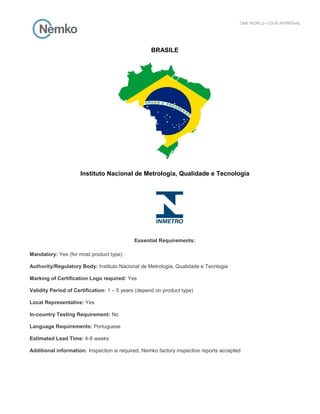 BRASILE
Instituto Nacional de Metrologia, Qualidade e Tecnologia
Essential Requirements:
Mandatory: Yes (for most product type)
Authority/Regulatory Body: Instituto Nacional de Metrologia, Qualidade e Tecnlogia
Marking of Certification Logo required: Yes
Validity Period of Certification: 1 – 5 years (depend on product type)
Local Representative: Yes
In-country Testing Requirement: No
Language Requirements: Portuguese
Estimated Lead Time: 4-8 weeks
Additional information: Inspection is required, Nemko factory inspection reports accepted
 