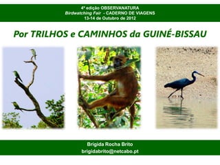 4ª edição OBSERVANATURA
          Birdwatching Fair - CADERNO DE VIAGENS
                  13-14 de Outubro de 2012



Por TRILHOS e CAMINHOS da GUINÉ-BISSAU




                  Brígida Rocha Brito
                brigidabrito@netcabo.pt
 