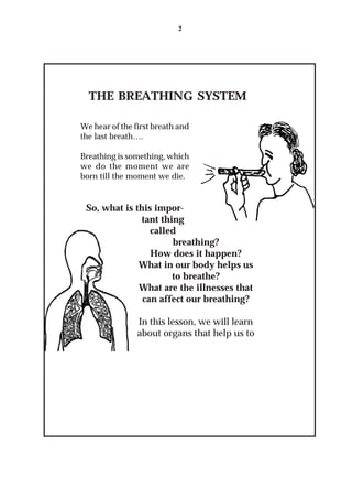 2




  THE BREATHING SYSTEM

We hear of the first breath and
the last breath….

Breathing is something, which
we do the moment we are
born till the moment we die.


 So, what is this impor-
               tant thing
                 called
                       breathing?
                 How does it happen?
              What in our body helps us
                       to breathe?
              What are the illnesses that
               can affect our breathing?

                In this lesson, we will learn
                about organs that help us to
 