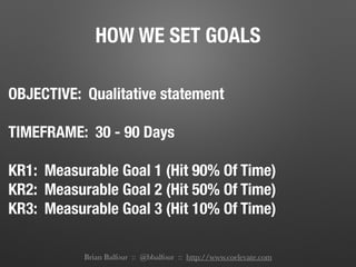 HOW WE SET GOALS
OBJECTIVE: Qualitative statement
!
TIMEFRAME: 30 - 90 Days
!
KR1: Measurable Goal 1 (Hit 90% Of Time)
KR2: Measurable Goal 2 (Hit 50% Of Time)
KR3: Measurable Goal 3 (Hit 10% Of Time)
!
Brian Balfour :: @bbalfour :: http://www.coelevate.com
 