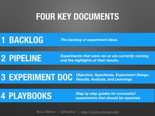 FOUR KEY DOCUMENTS
1 BACKLOG The backlog of experiment ideas.
2 PIPELINE Experiments that were ran or are currently running
and the highlights of their results.
3 EXPERIMENT DOC Objective, Hypothesis, Experiment Design,
Results, Analysis, and Learnings
4 PLAYBOOKS Step by step guides for successful
experiments that should be repeated.
Brian Balfour :: @bbalfour :: http://www.coelevate.com
 