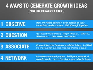 4 WAYS TO GENERATE GROWTH IDEAS
(Read The Innovators Solution)
1 OBSERVE How are others doing it? Look outside of your
immediate product space. Walk through together.
2 QUESTION Question brainstorming. Why? What is… What if…
What about… How do we do more of…
3 ASSOCIATE Connect the dots between unrelated things. i.e What
if our activation process was like closing a deal?
4 NETWORK Growth mastermind groups. Build your network of
growth people. I’m on the phone every day for ideas
 