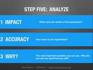 STEP FIVE: ANALYZE
1
2 ACCURACY
IMPACT
3 WHY?	
How close to your hypothesis?
The most important question you can ask. Why did
you see the result that you did?
What were the results of the experiment?
Brian Balfour :: @bbalfour :: http://www.coelevate.com
 