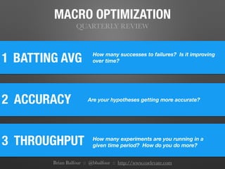 MACRO OPTIMIZATION
QUARTERLY REVIEW
1
2 ACCURACY
BATTING AVG
3 THROUGHPUT	
How many successes to failures? Is it improving
over time?
Are your hypotheses getting more accurate?
How many experiments are you running in a
given time period? How do you do more?
Brian Balfour :: @bbalfour :: http://www.coelevate.com
 