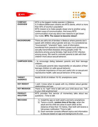 COMPANY
OVERVIEW
MTS is the biggest mobile operator in Belarus.
5,3 millions Belarusian citizens are MTS clients, which is more
than 50% of country’s population
MTS mission is to make people closer one to another using
modern ways of communication. And every MTS
communication must say about new reasons to get closer.
Our motto: ​MTS. The reason to become closer!
BACKGROUND There are still a lot of families in Belarus where parents don’t
speak with children about gender and sex. It is considered as
"inconvenient", "shameful” topic. Lack of information
transferred from parents to children causes such problems as
sexually transmitted diseases among people under 19,
abortions among young females, high level of HIV infection
among young. We need to motivate parents to talk with their
children more about sexual behavior.
CAMPAIGN GOAL - to encourage dialog between parents and their teenage
children;
- to persuade parents take responsibility on education of their
teenage children on safe sexual behavior;
- to promote importance of true and useful info on sexual and
reproductive health, safe sexual behavior of the young
TARGET
AUDIENCE
Adults 35-50 of children 10-18, smartphone users
KEY INSIGHT I wish I knew when to speak with my children about gender
relationships and sex.
KEY MESSAGE There is no “right” time to talk with your child about sex. Talk
to your child anytime/now!
PRODUCT
SOLUTION
MTS provides first service of momentary talks about sex
questions - Time to talk
MECHANIC 1) Install the app on both adult’s and kid’s smartphone
2) Twice a month,​ random time of the day​, when the
adult and his child are close to each other at the
distance of less than 10 metres, their both will receive a
full-screen notification “Time to talk”.
3) Each reminder consists different topics and information
to discuss based on age and background of a kid.
 