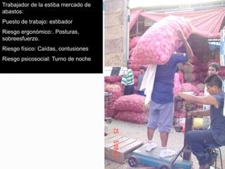 Trabajador de la estiba mercado de
abastos:
Puesto de trabajo: estibador
Riesgo ergonómico:. Posturas,
sobreesfuerzo.
Riesgo físico: Caídas, contusiones
Riesgo psicosocial: Turno de noche
 