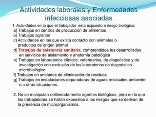 Actividades laborales y Enfermedades
infecciosas asociadas
1. Actividades en la que el trabajador esta expuesto a riesgo biológico:
a) Trabajos en centros de producción de alimentos
b) Trabajos agrarios
c) Actividades en las que exista contacto con animales o
productos de origen animal
d) Trabajos de asistencia sanitaria, comprendidos los desarrollados
en servicios de aislamiento y anatomía patológica
e) Trabajos en laboratorios clínicos, veterinarios, de diagnóstico y de
investigación con exclusión de los laboratorios de diagnóstico
microbiológico
f) Trabajos en unidades de eliminación de residuos
g) Trabajos en instalaciones depuradoras de aguas residuales ambiente
o a otras situaciones.
2. No se manipulan deliberadamente agentes biológicos, pero en la que
los trabajadores se hallan expuestos a los riesgos que se derivan de
la presencia de microorganismos.
 