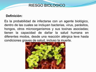 RIESGO BIOLOGICO
Definición:
Es la probabilidad de infectarse con un agente biológico,
dentro de las cuales se incluyen bacterias, virus, parásitos,
hongos, otros microorganismos y sus toxinas asociadas;
tienen la capacidad de dañar la salud humana en
diferentes modos, desde una reacción alérgica leve hasta
condiciones graves de salud, incluso la muerte.
 
