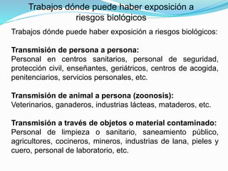 Trabajos dónde puede haber exposición a riesgos biológicos:
Transmisión de persona a persona:
Personal en centros sanitarios, personal de seguridad,
protección civil, enseñantes, geriátricos, centros de acogida,
penitenciarios, servicios personales, etc.
Transmisión de animal a persona (zoonosis):
Veterinarios, ganaderos, industrias lácteas, mataderos, etc.
Transmisión a través de objetos o material contaminado:
Personal de limpieza o sanitario, saneamiento público,
agricultores, cocineros, mineros, industrias de lana, pieles y
cuero, personal de laboratorio, etc.
Trabajos dónde puede haber exposición a
riesgos biológicos
 