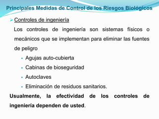 Principales Medidas de Control de los Riesgos Biológicos
Controles de ingeniería
Los controles de ingeniería son sistemas físicos o
mecánicos que se implementan para eliminar las fuentes
de peligro
 Agujas auto-cubierta
 Cabinas de bioseguridad
 Autoclaves
 Eliminación de residuos sanitarios.
Usualmente, la efectividad de los controles de
ingeniería dependen de usted.
 