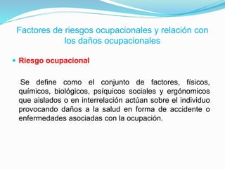 Factores de riesgos ocupacionales y relación con
los daños ocupacionales
 Riesgo ocupacional
Se define como el conjunto de factores, físicos,
químicos, biológicos, psíquicos sociales y ergónomicos
que aislados o en interrelación actúan sobre el individuo
provocando daños a la salud en forma de accidente o
enfermedades asociadas con la ocupación.
 