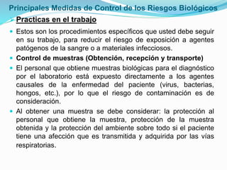 Principales Medidas de Control de los Riesgos Biológicos
Practicas en el trabajo
 Estos son los procedimientos específicos que usted debe seguir
en su trabajo, para reducir el riesgo de exposición a agentes
patógenos de la sangre o a materiales infecciosos.
 Control de muestras (Obtención, recepción y transporte)
 El personal que obtiene muestras biológicas para el diagnóstico
por el laboratorio está expuesto directamente a los agentes
causales de la enfermedad del paciente (virus, bacterias,
hongos, etc.), por lo que el riesgo de contaminación es de
consideración.
 Al obtener una muestra se debe considerar: la protección al
personal que obtiene la muestra, protección de la muestra
obtenida y la protección del ambiente sobre todo si el paciente
tiene una afección que es transmitida y adquirida por las vías
respiratorias.
 
