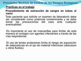 Principales Medidas de Control de los Riesgos Biológicos
Practicas en el trabajo
Procedimiento de extracción de sangre en tubos al
vacío
Todo paciente que solicite un examen de laboratorio debe
ser considerado como potencial contaminante y se debe
tomar las precauciones del caso ante cualquier
eventualidad.
Es importante el uso de mascarillas para limitar de esta
manera el contagio con agentes infectantes a través de las
vías respiratorias.
El uso de lentes protectores limita el riesgo de exposición
de salpicaduras en el ojo de material infeccioso (abscesos
u otros fluidos).
 