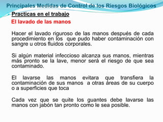 Principales Medidas de Control de los Riesgos Biológicos
Practicas en el trabajo
El lavado de las manos
Hacer el lavado riguroso de las manos después de cada
procedimiento en los que pudo haber contaminación con
sangre u otros fluidos corporales.
Si algún material infeccioso alcanza sus manos, mientras
más pronto se la lave, menor será el riesgo de que sea
contaminado.
El lavarse las manos evitara que transfiera la
contaminación de sus manos a otras áreas de su cuerpo
o a superficies que toca
Cada vez que se quite los guantes debe lavarse las
manos con jabón tan pronto como le sea posible.
 