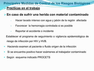 Principales Medidas de Control de los Riesgos Biológicos
Practicas en el trabajo
En caso de sufrir una herida con material contaminado
• Hacer lavado intenso con agua y jabón de la región afectada
• Favorecer la hemorragia controlada si es posible
• Reportar el accidente o incidente
Establecer el programa de seguimiento o vigilancia epidemiológica de
riesgo de infección por HIV y HVB.
 Haciendo examen al paciente o fluido origen de la infección
 Si se encuentra positivo hacer exámenes al trabajador contaminado
 Según esquema indicado PROCETS
 