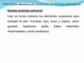 Principales Medidas de Control de los Riesgos Biológicos
Equipo protector personal
Usar en forma rutinaria los elementos necesarios para
proteger la piel, mucosas, ojos, boca y manos, como
guantes, tapabocas, gafas, batas, delantales
impermeables y otros necesarios.
 