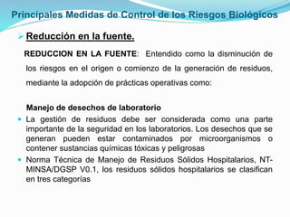 Principales Medidas de Control de los Riesgos Biológicos
Reducción en la fuente.
REDUCCION EN LA FUENTE: Entendido como la disminución de
los riesgos en el origen o comienzo de la generación de residuos,
mediante la adopción de prácticas operativas como:
Manejo de desechos de laboratorio
 La gestión de residuos debe ser considerada como una parte
importante de la seguridad en los laboratorios. Los desechos que se
generan pueden estar contaminados por microorganismos o
contener sustancias químicas tóxicas y peligrosas
 Norma Técnica de Manejo de Residuos Sólidos Hospitalarios, NT-
MINSA/DGSP V0.1, los residuos sólidos hospitalarios se clasifican
en tres categorías
 