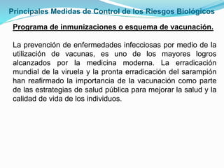 Programa de inmunizaciones o esquema de vacunación.
La prevención de enfermedades infecciosas por medio de la
utilización de vacunas, es uno de los mayores logros
alcanzados por la medicina moderna. La erradicación
mundial de la viruela y la pronta erradicación del sarampión
han reafirmado la importancia de la vacunación como parte
de las estrategias de salud pública para mejorar la salud y la
calidad de vida de los individuos.
Principales Medidas de Control de los Riesgos Biológicos
 