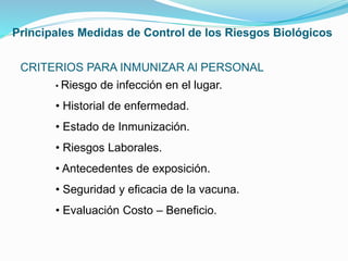 CRITERIOS PARA INMUNIZAR Al PERSONAL
• Riesgo de infección en el lugar.
• Historial de enfermedad.
• Estado de Inmunización.
• Riesgos Laborales.
• Antecedentes de exposición.
• Seguridad y eficacia de la vacuna.
• Evaluación Costo – Beneficio.
Principales Medidas de Control de los Riesgos Biológicos
 