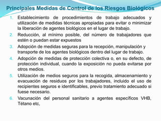 Principales Medidas de Control de los Riesgos Biológicos
1. Establecimiento de procedimientos de trabajo adecuados y
utilización de medidas técnicas apropiadas para evitar o minimizar
la liberación de agentes biológicos en el lugar de trabajo.
2. Reducción, al mínimo posible, del número de trabajadores que
estén o puedan estar expuestos
3. Adopción de medidas seguras para la recepción, manipulación y
transporte de los agentes biológicos dentro del lugar de trabajo.
4. Adopción de medidas de protección colectiva o, en su defecto, de
protección individual, cuando la exposición no pueda evitarse por
otros medios.
5. Utilización de medios seguros para la recogida, almacenamiento y
evacuación de residuos por los trabajadores, incluido el uso de
recipientes seguros e identificables, previo tratamiento adecuado si
fuese necesario.
6. Vacunación del personal sanitario a agentes específicos VHB,
Tétano etc,
 