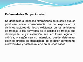 Enfermedades Ocupacionales:
Se denomina a todas las alteraciones de la salud que se
producen como consecuencia de la exposición a
distintos factores de riesgo existentes en los ambientes
de trabajo, a los derivados de la calidad de trabajo que
desempeña; cuya evolución sea en forma aguda o
crónica, y según sea su intensidad puede determinar
distintos grados de incapacidad de carácter permanente
e irreversible y hasta la muerte en muchos casos
 
