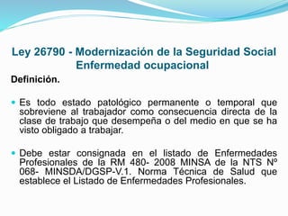Ley 26790 - Modernización de la Seguridad Social
Enfermedad ocupacional
Definición.
 Es todo estado patológico permanente o temporal que
sobreviene al trabajador como consecuencia directa de la
clase de trabajo que desempeña o del medio en que se ha
visto obligado a trabajar.
 Debe estar consignada en el listado de Enfermedades
Profesionales de la RM 480- 2008 MINSA de la NTS Nº
068- MINSDA/DGSP-V.1. Norma Técnica de Salud que
establece el Listado de Enfermedades Profesionales.
 