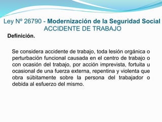 Ley Nº 26790 - Modernización de la Seguridad Social
ACCIDENTE DE TRABAJO
Definición.
Se considera accidente de trabajo, toda lesión orgánica o
perturbación funcional causada en el centro de trabajo o
con ocasión del trabajo, por acción imprevista, fortuita u
ocasional de una fuerza externa, repentina y violenta que
obra súbitamente sobre la persona del trabajador o
debida al esfuerzo del mismo.
 