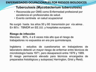 Tuberculosis (Mycobacterium tuberculosis)
No surgió hasta los años 50 y 60 :transmisión por vía aérea .
En 80’s : TBMDR en EE.UU. y hospitales europeos .
Riesgo de infección
Menzies : 80%, 4 a 6 veces más alto que el riesgo de
trabajadores no expuestos en era pre quimioterapia.
Inglaterra : estudios de cuestionarios en trabajadores de
laboratorio detectó un mayor riesgo de enfermar entre técnicos de
microbiología hasta 1971, pero desapareció entre 1979 y 1989.
El riesgo permaneció elevado para técnicos encargados de
preparados histológicos y autopsias( Harrington, Grist y Reid).
• Reconocida por OMS como Enfermedad profesional por
excelencia en profesionales de salud.
• Evento centinela en salud ocupacional
ENFERMEDADES OCUPACIONALES POR RIESGOS BIOLOGICOS
 