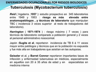 Tuberculosis (Mycobacterium tuberculosis)
Reid ( Ingaterra ,1957 ): estudio prospectivo en 345 laboratorios
entre 1949 y 1953 : riesgo es más elevado entre
anatomopatólogos , y técnicos de laboratorio que manipulan
TBC ( incidencia 3 veces superior al resto de trabajadores del
laboratorio).
Harrington ( 1971-1974 ) : riesgo máximo ( 7 veces ) para
técnicos de laboratorio comparado a población general y 2 veces
al personal administrativo nosocomial.
Japón :Sugita et al, reportaron incidencia de TB 6 á 11 veces
mayor entre patólogos y técnicos que en la población no expuesta
y fue más alta en trabajadores que asistían en las autopsias.
Geiseler et al, y Barret Connor reportaron importantes tasas de
infección y enfermedad tuberculosa en médicos, especialmente
en aquellos con 20 á 35 años de edad y en especialistas en
medicina interna
ENFERMEDADES OCUPACIONALES POR RIESGOS BIOLOGICOS
 