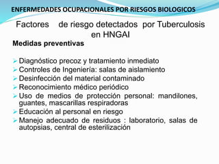 Factores de riesgo detectados por Tuberculosis
en HNGAI
Medidas preventivas
Diagnóstico precoz y tratamiento inmediato
Controles de Ingeniería: salas de aislamiento
Desinfección del material contaminado
Reconocimiento médico periódico
Uso de medios de protección personal: mandilones,
guantes, mascarillas respiradoras
Educación al personal en riesgo
Manejo adecuado de residuos : laboratorio, salas de
autopsias, central de esterilización
ENFERMEDADES OCUPACIONALES POR RIESGOS BIOLOGICOS
 