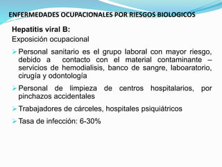 ENFERMEDADES OCUPACIONALES POR RIESGOS BIOLOGICOS
Hepatitis viral B:
Exposición ocupacional
Personal sanitario es el grupo laboral con mayor riesgo,
debido a contacto con el material contaminante –
servicios de hemodialisis, banco de sangre, laboaratorio,
cirugía y odontología
Personal de limpieza de centros hospitalarios, por
pinchazos accidentales
Trabajadores de cárceles, hospitales psiquiátricos
Tasa de infección: 6-30%
 