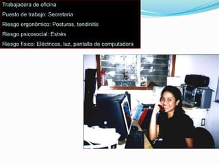 Trabajadora de oficina
Puesto de trabajo: Secretaria
Riesgo ergonómico: Posturas, tendinitis
Riesgo psicosocial: Estrés
Riesgo físico: Eléctricos, luz, pantalla de computadora
 