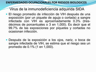 Virus de la inmunodeficiencia adquirida SIDA
 El riesgo promedio de infección de VIH después de una
exposición (por un piquete de aguja o cortada) a sangre
infectada con VIH es aproximadamente 0.3% (tres-
décimos de porcentuales o 3 en 1,000). Es decir que el
99.7% de las exposiciones por piquetes y cortadas no
ocasionan infección.
 Después de la exposición a los ojos, nariz, o boca de
sangre infectada de VIH, se estima que el riesgo sea un
promedio de 0.1% (1 en 1,000).
ENFERMEDADES OCUPACIONALES POR RIESGOS BIOLOGICOS
 
